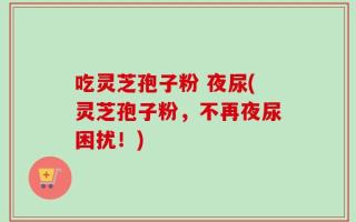 吃灵芝孢子粉 夜尿(灵芝孢子粉，不再夜尿困扰！)