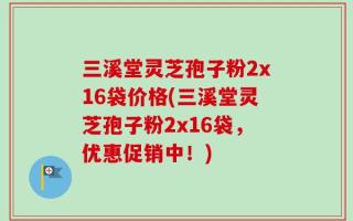 三溪堂灵芝孢子粉2x16袋价格(三溪堂灵芝孢子粉2x16袋，优惠促销中！)