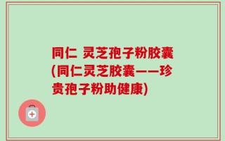 同仁 灵芝孢子粉胶囊(同仁灵芝胶囊——珍贵孢子粉助健康)