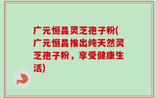 广元恒昌灵芝孢子粉(广元恒昌推出纯天然灵芝孢子粉，享受健康生活)