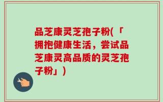 品芝康灵芝孢子粉(「拥抱健康生活，尝试品芝康灵高品质的灵芝孢子粉」)