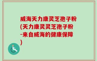 威海天力康灵芝孢子粉(天力康灵灵芝孢子粉-来自威海的健康保障)