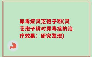 尿毒症灵芝孢子粉(灵芝孢子粉对尿毒症的治疗效果：研究发现)