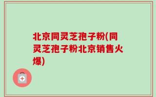 北京同灵芝孢子粉(同灵芝孢子粉北京销售火爆)