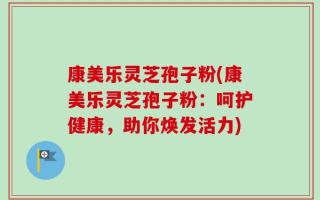 康美乐灵芝孢子粉(康美乐灵芝孢子粉：呵护健康，助你焕发活力)