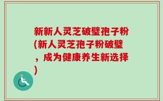新新人灵芝破璧孢子粉(新人灵芝孢子粉破璧，成为健康养生新选择)