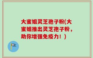 大蜜姐灵芝孢子粉(大蜜姐推出灵芝孢子粉，助你增强免疫力！)