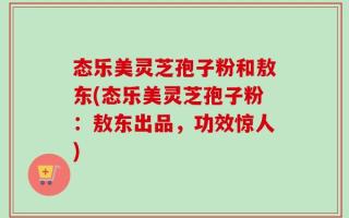 态乐美灵芝孢子粉和敖东(态乐美灵芝孢子粉：敖东出品，功效惊人)