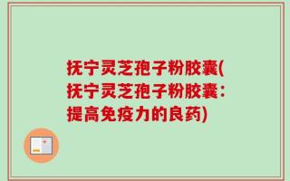 抚宁灵芝孢子粉胶囊(抚宁灵芝孢子粉胶囊：提高免疫力的良药)
