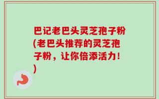 巴记老巴头灵芝孢子粉(老巴头推荐的灵芝孢子粉，让你倍添活力！)