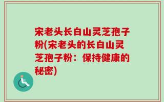 宋老头长白山灵芝孢子粉(宋老头的长白山灵芝孢子粉：保持健康的秘密)