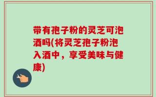 带有孢子粉的灵芝可泡酒吗(将灵芝孢子粉泡入酒中，享受美味与健康)