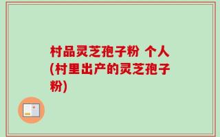 村品灵芝孢子粉 个人(村里出产的灵芝孢子粉)