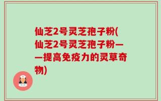 仙芝2号灵芝孢子粉(仙芝2号灵芝孢子粉——提高免疫力的灵草奇物)