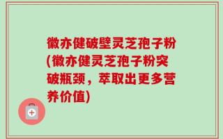 徽亦健破壁灵芝孢子粉(徽亦健灵芝孢子粉突破瓶颈，萃取出更多营养价值)