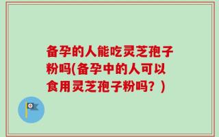 备孕的人能吃灵芝孢子粉吗(备孕中的人可以食用灵芝孢子粉吗？)