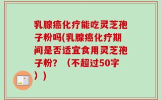 乳腺癌化疗能吃灵芝孢子粉吗(乳腺癌化疗期间是否适宜食用灵芝孢子粉？