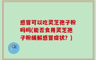 感冒可以吃灵芝孢子粉吗吗(能否食用灵芝孢子粉缓解感冒症状？)