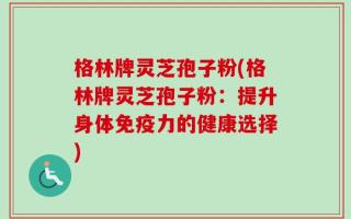 格林牌灵芝孢子粉(格林牌灵芝孢子粉：提升身体免疫力的健康选择)