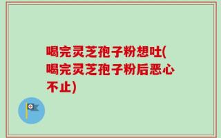 喝完灵芝孢子粉想吐(喝完灵芝孢子粉后恶心不止)