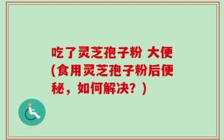 吃了灵芝孢子粉 大便(食用灵芝孢子粉后便秘，如何解决？)
