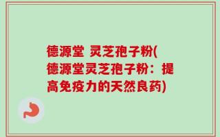 德源堂 灵芝孢子粉(德源堂灵芝孢子粉：提高免疫力的天然良药)