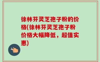 徐林芬灵芝孢子粉的价格(徐林芬灵芝孢子粉价格大幅降低，超值实惠)