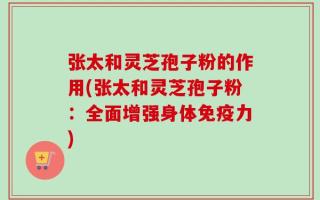 张太和灵芝孢子粉的作用(张太和灵芝孢子粉：全面增强身体免疫力)