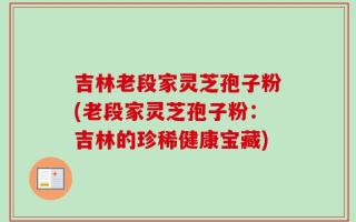吉林老段家灵芝孢子粉(老段家灵芝孢子粉：吉林的珍稀健康宝藏)