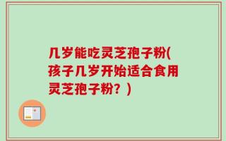 几岁能吃灵芝孢子粉(孩子几岁开始适合食用灵芝孢子粉？)