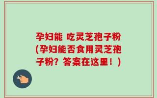 孕妇能 吃灵芝孢子粉(孕妇能否食用灵芝孢子粉？答案在这里！)