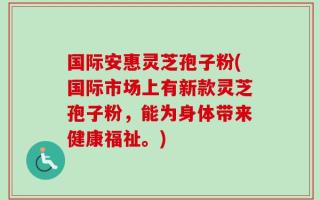 国际安惠灵芝孢子粉(国际市场上有新款灵芝孢子粉，能为身体带来健康福祉。)