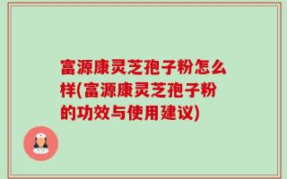 富源康灵芝孢子粉怎么样(富源康灵芝孢子粉的功效与使用建议)