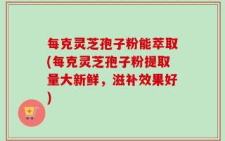 每克灵芝孢子粉能萃取(每克灵芝孢子粉提取量大新鲜，滋补效果好)