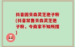 抖音因贝森灵芝孢子粉(抖音禁售贝森灵芝孢子粉，令商家不知所措)