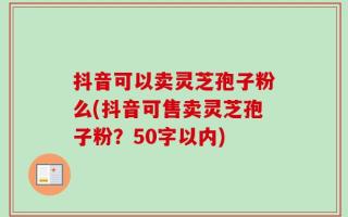 抖音可以卖灵芝孢子粉么(抖音可售卖灵芝孢子粉？