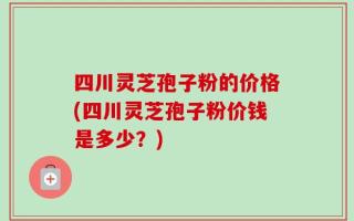 四川灵芝孢子粉的价格(四川灵芝孢子粉价钱是多少？)