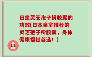 日皇灵芝孢子粉胶囊的功效(日本皇室推荐的灵芝孢子粉胶囊，身体健康福祉首选！)