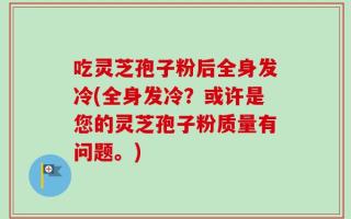 吃灵芝孢子粉后全身发冷(全身发冷？或许是您的灵芝孢子粉质量有问题。)