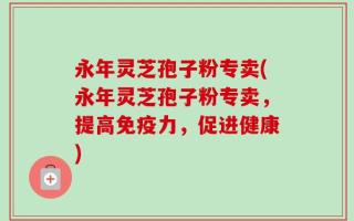 永年灵芝孢子粉专卖(永年灵芝孢子粉专卖，提高免疫力，促进健康)