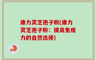 康力灵芝孢子粉(康力灵芝孢子粉：提高免疫力的自然选择)