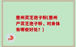 惠州灵芝孢子粉(惠州产灵芝孢子粉，对身体有哪些好处？)