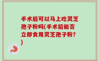 手术后可以马上吃灵芝孢子粉吗(手术后能否立即食用灵芝孢子粉？)