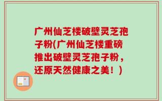 广州仙芝楼破壁灵芝孢子粉(广州仙芝楼重磅推出破壁灵芝孢子粉，还原天然健康之美！)