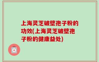 上海灵芝破壁孢子粉的功效(上海灵芝破壁孢子粉的健康益处)