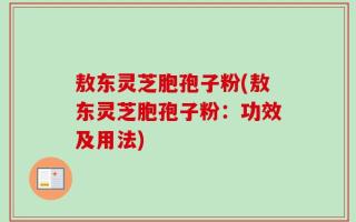 敖东灵芝胞孢子粉(敖东灵芝胞孢子粉：功效及用法)