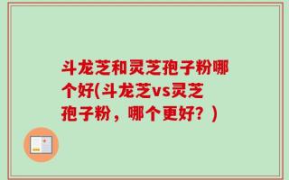 斗龙芝和灵芝孢子粉哪个好(斗龙芝vs灵芝孢子粉，哪个更好？)