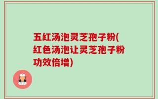 五红汤泡灵芝孢子粉(红色汤泡让灵芝孢子粉功效倍增)