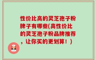 性价比高的灵芝孢子粉牌子有哪些(高性价比的灵芝孢子粉品牌推荐，让你买的更划算！)