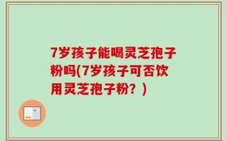 7岁孩子能喝灵芝孢子粉吗(7岁孩子可否饮用灵芝孢子粉？)